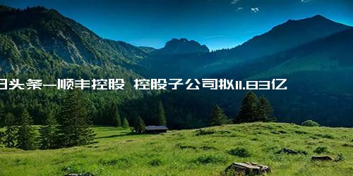 今日头条-顺丰控股 控股子公司拟11.83亿元向极兔转让丰网信息